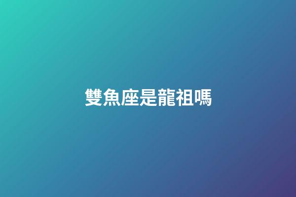雙魚座是龍祖嗎-第1張-星座運勢-玄機派