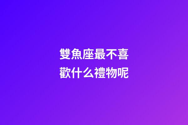 雙魚座最不喜歡什么禮物呢