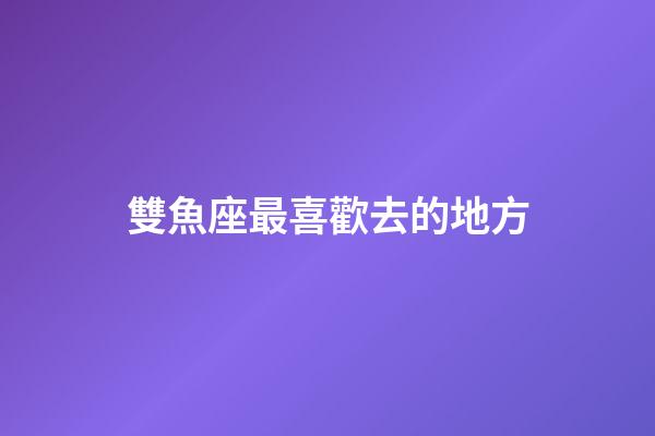 雙魚座最喜歡去的地方-第1張-星座運勢-玄機派