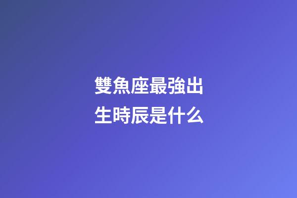 雙魚座最強出生時辰是什么-第1張-星座運勢-玄機派