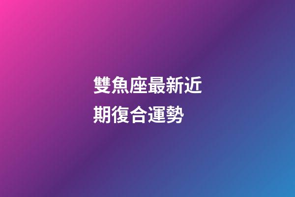 雙魚座最新近期復合運勢-第1張-星座運勢-玄機派