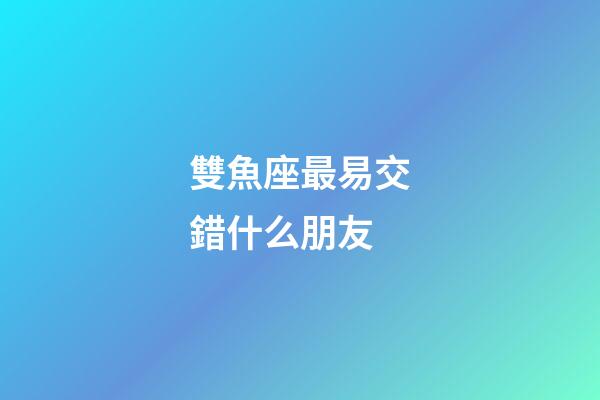 雙魚座最易交錯什么朋友-第1張-星座運勢-玄機派