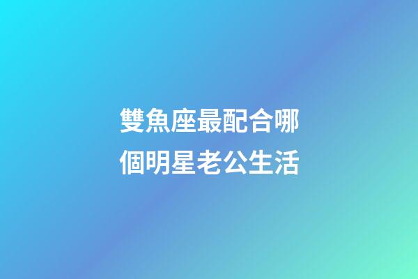雙魚座最配合哪個明星老公生活-第1張-星座運勢-玄機派