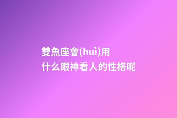 雙魚座會(huì)用什么眼神看人的性格呢-第1張-星座運(yùn)勢(shì)-玄機(jī)派
