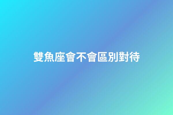 雙魚座會不會區別對待-第1張-星座運勢-玄機派