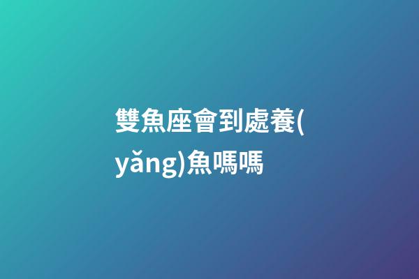 雙魚座會到處養(yǎng)魚嗎嗎