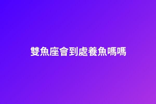 雙魚座會到處養魚嗎嗎-第1張-星座運勢-玄機派