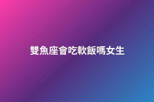 雙魚座會吃軟飯嗎女生