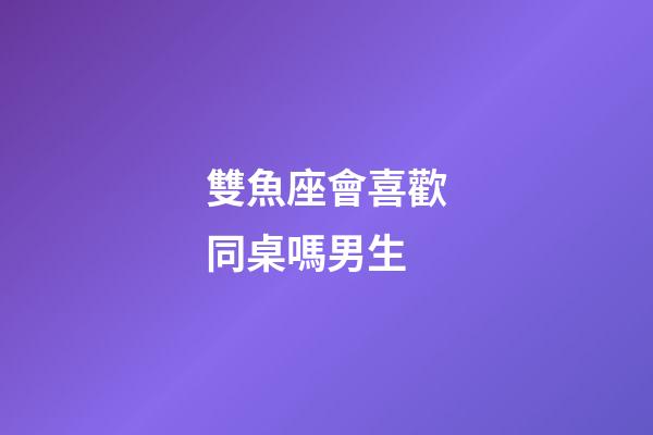 雙魚座會喜歡同桌嗎男生-第1張-星座運勢-玄機派