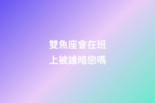 雙魚座會在班上被誰暗戀嗎-第1張-星座運勢-玄機派