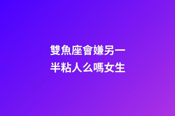 雙魚座會嫌另一半粘人么嗎女生-第1張-星座運勢-玄機派