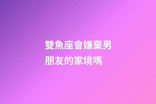 雙魚座會嫌棄男朋友的家境嗎