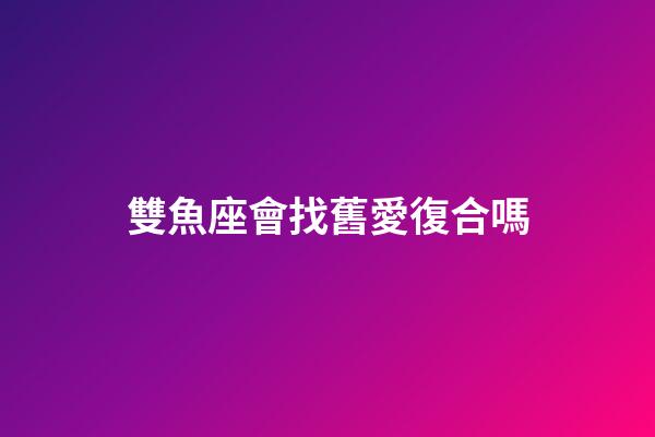 雙魚座會找舊愛復合嗎-第1張-星座運勢-玄機派
