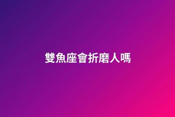 雙魚座會折磨人嗎-第1張-星座運勢-玄機派