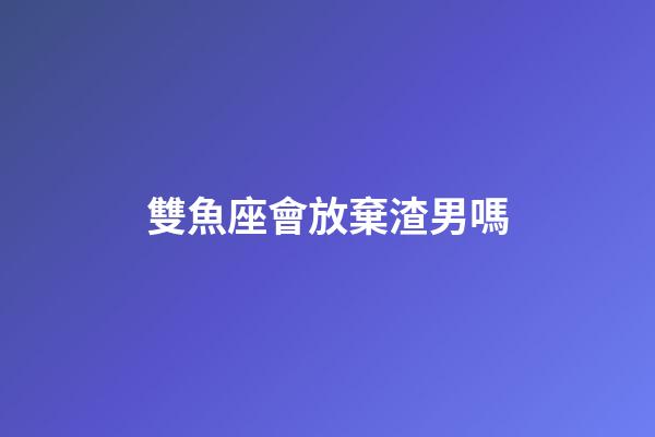雙魚座會放棄渣男嗎-第1張-星座運勢-玄機派