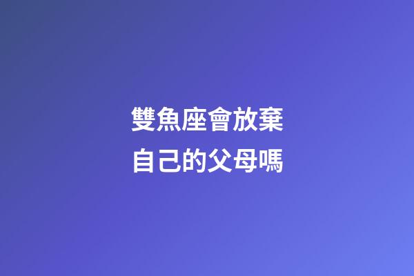 雙魚座會放棄自己的父母嗎-第1張-星座運勢-玄機派