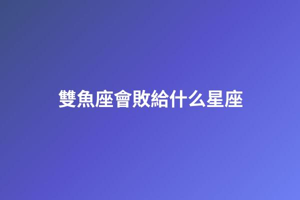 雙魚座會敗給什么星座-第1張-星座運勢-玄機派