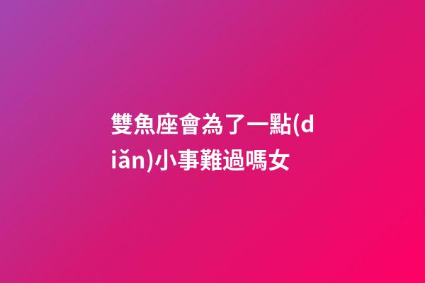雙魚座會為了一點(diǎn)小事難過嗎女-第1張-星座運(yùn)勢-玄機(jī)派