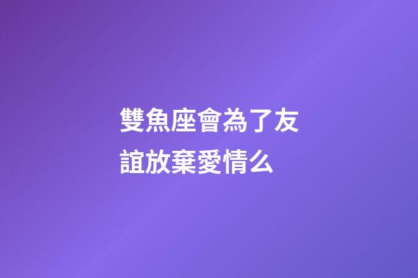 雙魚座會為了友誼放棄愛情么-第1張-星座運勢-玄機派