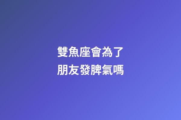 雙魚座會為了朋友發脾氣嗎-第1張-星座運勢-玄機派