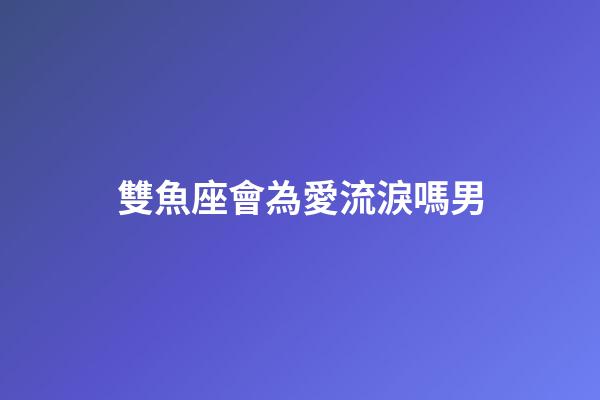 雙魚座會為愛流淚嗎男-第1張-星座運勢-玄機派