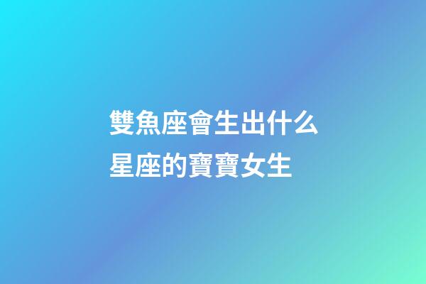 雙魚座會生出什么星座的寶寶女生-第1張-星座運勢-玄機派