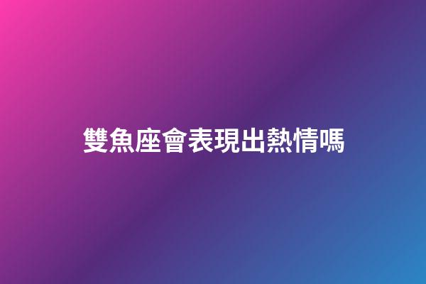 雙魚座會表現出熱情嗎-第1張-星座運勢-玄機派