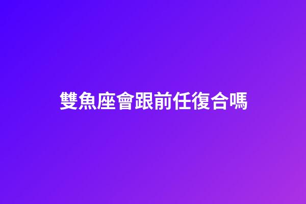 雙魚座會跟前任復合嗎-第1張-星座運勢-玄機派