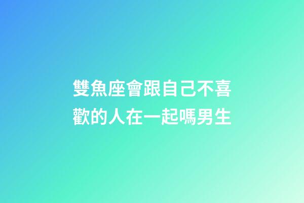 雙魚座會跟自己不喜歡的人在一起嗎男生-第1張-星座運勢-玄機派