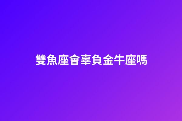 雙魚座會辜負金牛座嗎-第1張-星座運勢-玄機派