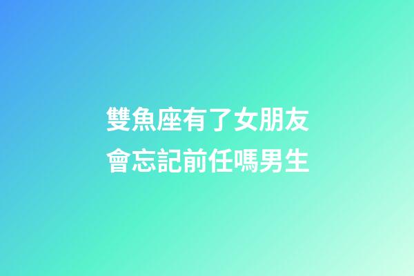 雙魚座有了女朋友會忘記前任嗎男生-第1張-星座運勢-玄機派