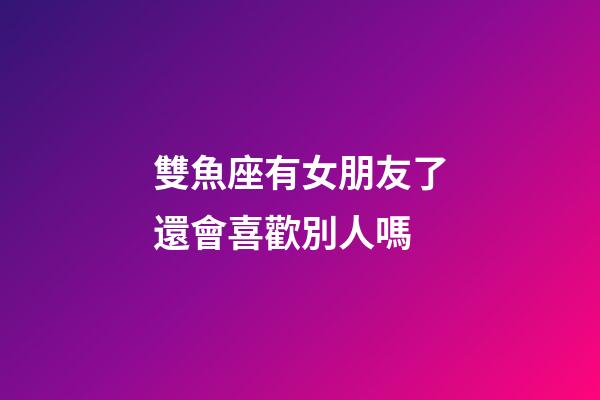 雙魚座有女朋友了還會喜歡別人嗎-第1張-星座運勢-玄機派