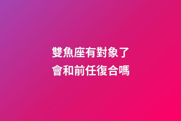 雙魚座有對象了會和前任復合嗎-第1張-星座運勢-玄機派