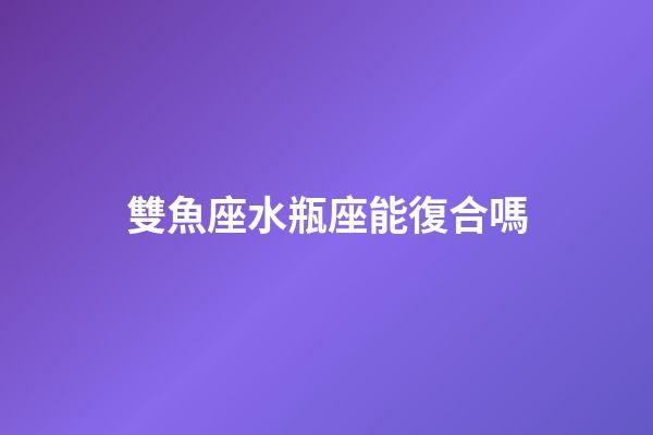 雙魚座水瓶座能復合嗎-第1張-星座運勢-玄機派