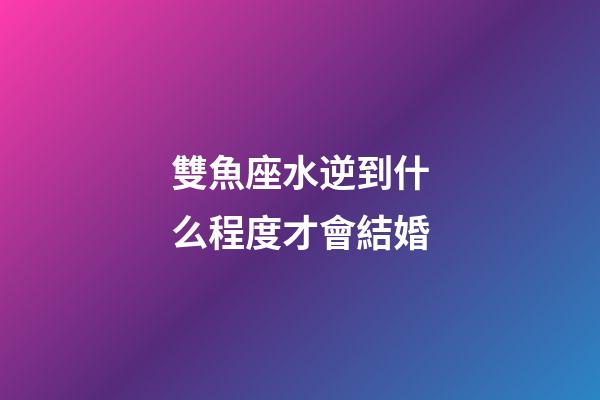 雙魚座水逆到什么程度才會結婚-第1張-星座運勢-玄機派