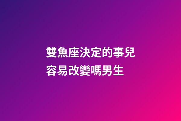 雙魚座決定的事兒容易改變嗎男生