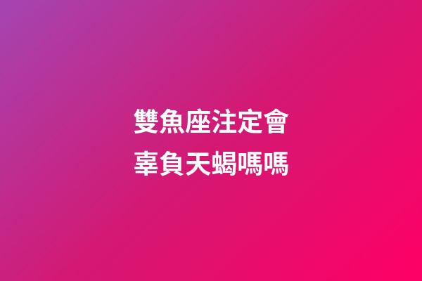 雙魚座注定會辜負天蝎嗎嗎-第1張-星座運勢-玄機派
