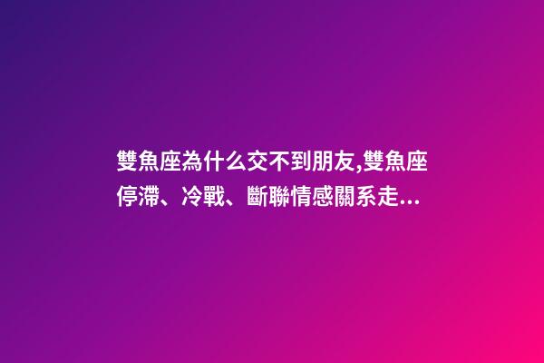 雙魚座為什么交不到朋友,雙魚座停滯、冷戰、斷聯情感關系走向解讀-第1張-觀點-玄機派