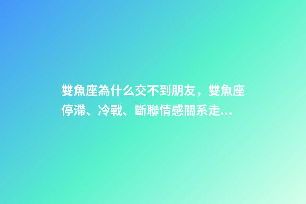 雙魚座為什么交不到朋友，雙魚座停滯、冷戰、斷聯情感關系走向解讀-第1張-觀點-玄機派