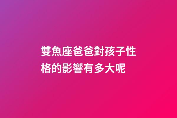 雙魚座爸爸對孩子性格的影響有多大呢-第1張-星座運勢-玄機派