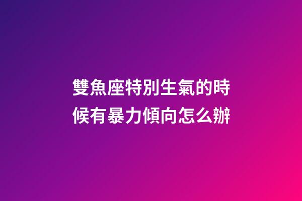 雙魚座特別生氣的時候有暴力傾向怎么辦-第1張-星座運勢-玄機派