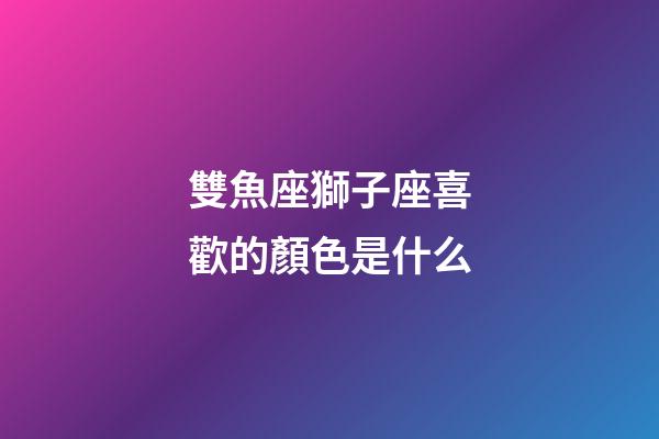 雙魚座獅子座喜歡的顏色是什么-第1張-星座運勢-玄機派