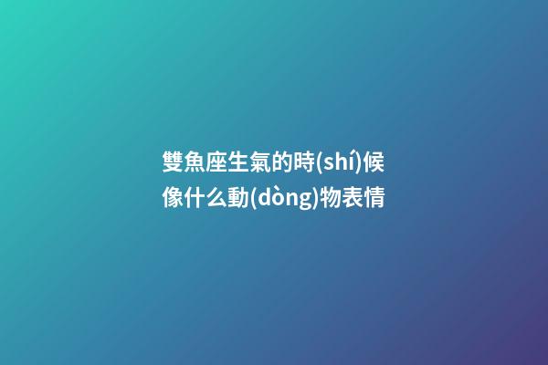 雙魚座生氣的時(shí)候像什么動(dòng)物表情