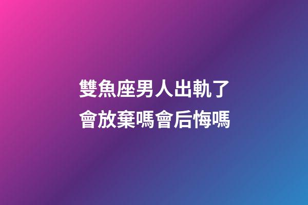 雙魚座男人出軌了會放棄嗎會后悔嗎-第1張-星座運勢-玄機派