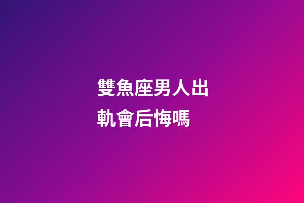 雙魚座男人出軌會后悔嗎-第1張-星座運勢-玄機派
