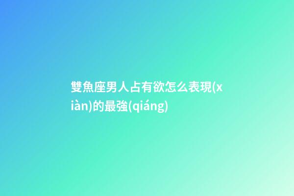 雙魚座男人占有欲怎么表現(xiàn)的最強(qiáng)-第1張-星座運(yùn)勢-玄機(jī)派
