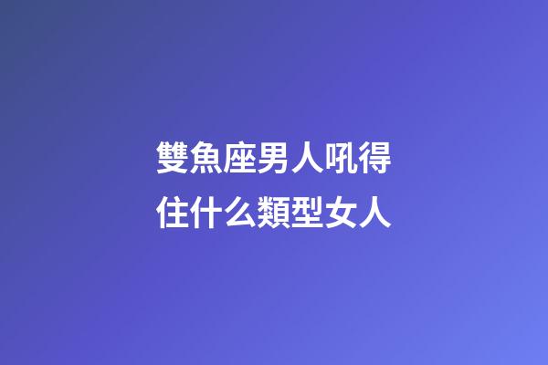 雙魚座男人吼得住什么類型女人-第1張-星座運勢-玄機派