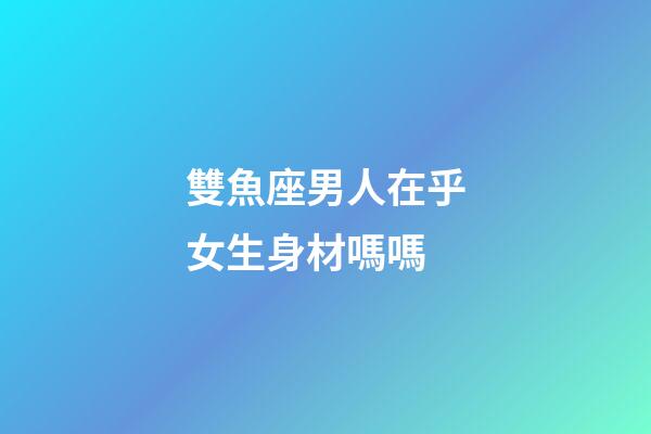 雙魚座男人在乎女生身材嗎嗎-第1張-星座運勢-玄機派