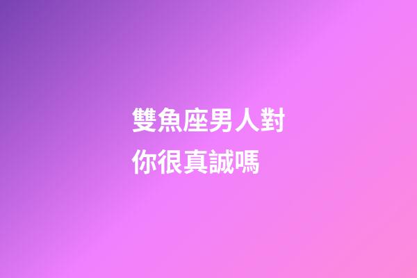 雙魚座男人對你很真誠嗎-第1張-星座運勢-玄機派