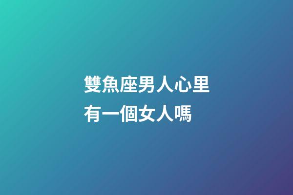雙魚座男人心里有一個女人嗎-第1張-星座運勢-玄機派